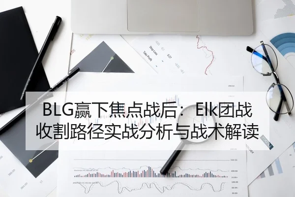 BLG赢下焦点战后：Elk团战收割路径实战分析与战术解读