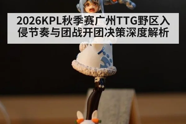 2026KPL秋季赛广州TTG野区入侵节奏与团战开团决策深度解析